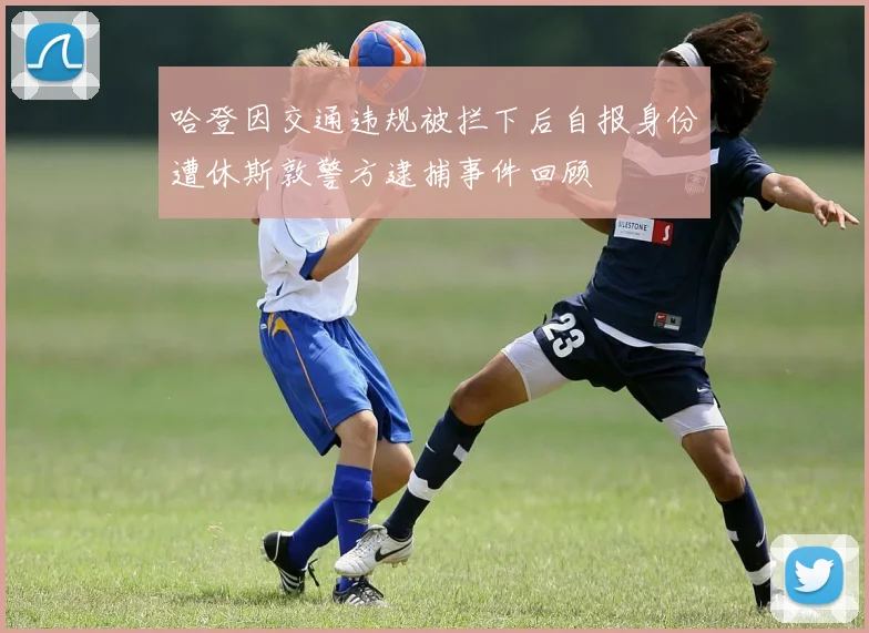 哈登因交通违规被拦下后自报身份遭休斯敦警方逮捕事件回顾